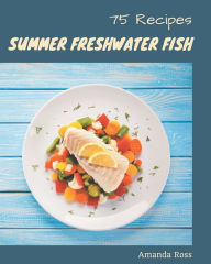 75 Summer Freshwater Fish Recipes: The Highest Rated Summer Freshwater Fish Cookbook You Should Read Amanda Ross Author