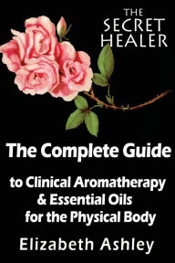The Complete Guide To Clinical Aromatherapy and The Essential Oils of The Physical Body: Essential Oils for Beginners Elizabeth Ashley Author