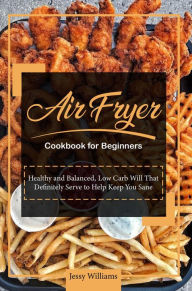 Air Fryer Cookbook for Beginners: Healthy and Balanced, Low Carb Will That Definitely Serve to Help Keep You Sane Jessie Williams Author