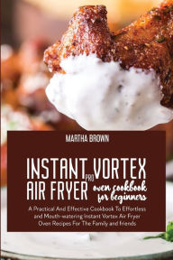 Instant Vortex Pro Air Fryer Oven Cookbook For Beginners: A Practical And Effective Cookbook To Effortless and Mouth-watering Instant Vortex Air Fryer