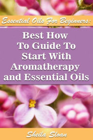 Essential Oils For Beginners Best How To Guide To Start With Aromatherapy And Essential Oils: (Essential Oils, Diffuser Recipes and Blends, Aromathera