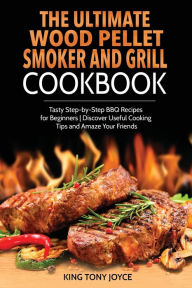 The Ultimate Wood Pellet Grill and Smoker Cookbook: Tasty Step-by-Step BBQ Recipes for Beginner Discover Useful Cooking Tips and Amaze Your Friends Ki