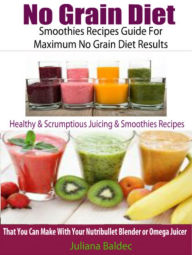 No Grain Diet: Smoothies Recipes Guide For Maximum No Grain Diet Results: Healthy & Scrumptious Juicing & Smoothie Recipes That You Can Make With Your