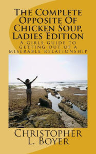 The Complete Opposite Of Chicken Soup, Ladies Edition: A girls guide to getting out of a miserable relationship Christopher L. Boyer Author