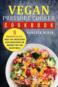Vegan Pressure Cooker Cookbook: 5 Ingredients or Less - Quick, Easy, and Delicious Plant-Based Recipes for Amazingly Tasty and Healthy Meals Vanessa O