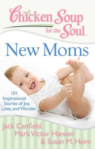 Chicken Soup for the Soul: New Moms: 101 Inspirational Stories of Joy, Love, and Wonder Jack Canfield Author
