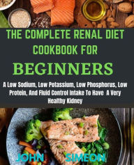 The Complete Renal Diet Cookbook for Beginners: A Low Sodium, Low Potassium, Low Phosphorus, Low Protein, And Fluid Control Intake To Have A Very Heal
