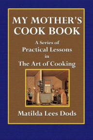 My Mothers Cook Book: A Series of Practical Lessons on the Art of Cooking Matilda Lees Dods Author