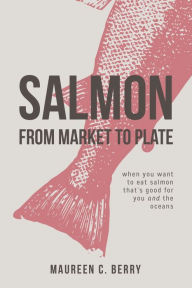 Salmon From Market To Plate: when you want to eat salmon that is good for you and the oceans Maureen C. Berry Author