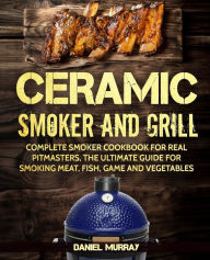 Ceramic Smoker and Grill: Complete Smoker Cookbook for Real Pitmasters, The Ultimate Guide for Smoking Meat, Fish, Game and Vegetables Daniel Murray A