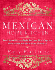 The Mexican Home Kitchen: Traditional Home-Style Recipes That Capture the Flavors and Memories of Mexico Mely Martinez Author