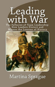 Leading with War: The Fallacies of Team Leadership: How Leaders Distort and Misuse the Lessons of History Martina Sprague Author