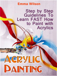 Acrylic Painting for Newbies: Guide To Acrylic Painting With 12 Step-By-Step Instructions And Tutorials Emma Wilson Author