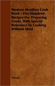 Modern Meatless Cook Book - Five Hundred Recipes for Preparing Foods, with Special Reference to Cooking Without Meat Various Author