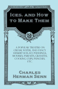 Ices, and How to Make Them - A Popular Treatise on Cream, Water, and Fancy Dessert Ices, Ice Puddings, Mousses, Parfaits, Granites, Cooling Cups, Punc