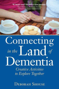 Connecting in the Land of Dementia: Creative Activities to Explore Together Deborah Shouse Author