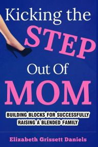 Kicking The Step Out of Mom: Building Blocks For Successfully Raising a Blended Family Elizabeth Grissett Daniels Author