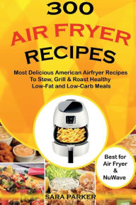 300 Air Fryer Recipes: Most Delicious American Airfryer Recipes to Stew, Grill & Roast Healthy Low-Fat and Low-Carb Meals Sara Parker Author