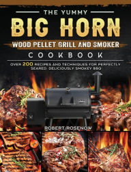 The Yummy BIG HORN Wood Pellet Grill And Smoker Cookbook: Over 200 Recipes And Techniques For Perfectly Seared, Deliciously Smokey BBQ Robert Rosenow