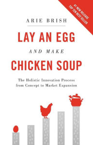 Lay an Egg and Make Chicken Soup: The Holistic Innovation Process from Concept to Market Expansion Arie Brish Author