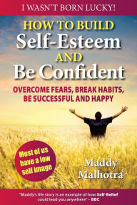 How to Build Self-Esteem and Be Confident: Overcome Fears, Break Habits, Be Successful and Happy Maddy Malhotra Author