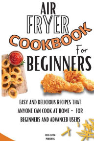 Air Fryer Cookbook For Beginners: Easy And Delicious Recipes That Anyone Can Cook At Home - For Beginners And Advanced Users Clean Eating Publishing A