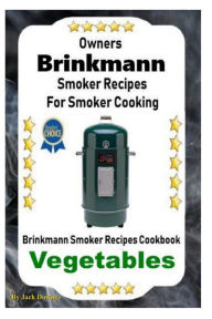 Owners Brinkmann Smoker Recipes For Smoker Cooking: Brinkmann Smoker Recipes Cookbook Vegetables Jack Downey Author