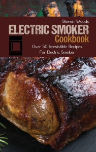 Electric Smoker Cookbook: Over 50 Irresistible Recipes For Electric Smoker Steven Woods Author