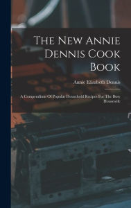 The New Annie Dennis Cook Book: A Compendium Of Popular Household Recipes For The Busy Housewife Annie Elizabeth Dennis Author