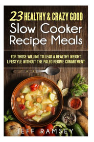 23 Healthy and Crazy Good Slow Cooker Recipes Meals: For those willing to lead a Healthy Weight Lifestyle without the Paleo Regime Commitment Jeff Ram