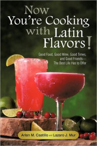 Now You're Cooking with Latin Flavors!: Good Food, Good Wine, Good Times, and Good Friends-The Best Life Has to Offer Arlen M. Castillo Author
