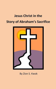 Jesus Christ in the Story of Abraham's Sacrifice Zion S. Kwok Author