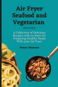 Air Fryer Seafood and Vegetarian Recipes: A Collection of Delicious Recipes with no Meat for Preparing Healthy Meals With your Air Fryer Donna Thomson