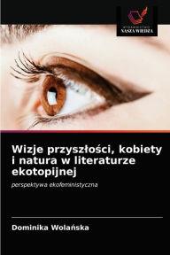 Wizje przyszlosci, kobiety i natura w literaturze ekotopijnej Dominika Wolanska Author