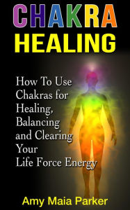 Chakra Healing: How To Use Chakras for Healing, Balancing and Clearing Your Life Force Energy (Healing Series) Amy Maia Parker Author