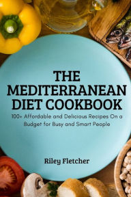 THE MEDITERRANEAN DIET COOKBOOK: 100+ Affordable and Delicious Recipes On a Budget for Busy and Smart People Riley Fletcher Author