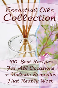 Essential Oils Collection: 100 Best Recipes For All Occasions + Holistic Remedies That Really Work: (Essential Oils For Kids, Safe Essential Oil Ricip