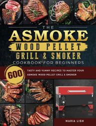 The ASMOKE Wood Pellet Grill & Smoker Cookbook For Beginners: 600 Tasty And Yummy Recipes To Master Your ASMOKE Wood Pellet Grill & Sm