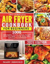 THE COMPLETE AIR FRYER COOKBOOK FOR BEGINNERS: 1000 Affordable, Healthy & Easy Recipes to Air Fry, Bake, Grill & Roast Most Delicious