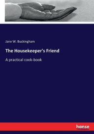 The Housekeeper's Friend: A practical cook-book Jane W. Buckingham Author