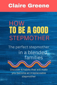 How to be a Good Stepmother: The perfect stepmother in a blended families Claire Greene Author