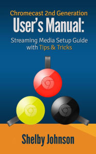 Chromecast 2nd Generation User's Manual Streaming Media Setup Guide with Tips & Tricks Shelby Johnson Author
