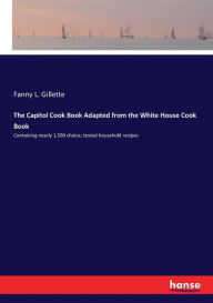 The Capitol Cook Book Adapted from the White House Cook Book: Containing nearly 1,500 choice, tested household recipes Fanny L. Gillette Author