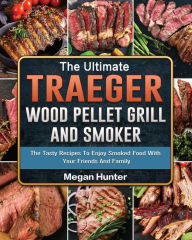 The Ultimate Traeger Wood Pellet Grill And Smoker: The Tasty Recipes To Enjoy Smoked Food With Your Friends And Family Megan Hunter Author