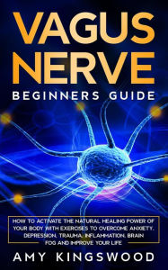 Vagus Nerve: Beginner's Guide: How to Activate the Natural Healing Power of Your Body with Exercises to Overcome Anxiety, Depression, Trauma, Inflamma