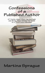Confessions of a Published Author: 47 Truths About What Can Go Right and Wrong When Selling Your Book to a Traditional Publisher Martina Sprague Autho