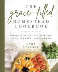 The Grace-Filled Homestead Cookbook: Garden-Fresh Recipes Celebrating Food, Family, and the Farm Lana Stenner Author