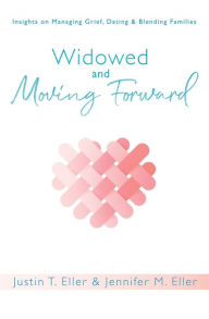Widowed and Moving Forward: Insights on Managing Grief, Dating, and Blending Families Justin Eller Author