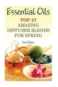 Essential Oils: Top 27 Amazing Diffuser Blends For Spring: (Aromatherapy, Beauty Tips) Lisa Fuller Author