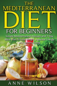 The Mediterranean Diet for Beginners: Simple Mediterranean Recipes and 7 Day Meal Plan To Lose Weight, Increase Energy and Healthy Living Anne Wilson